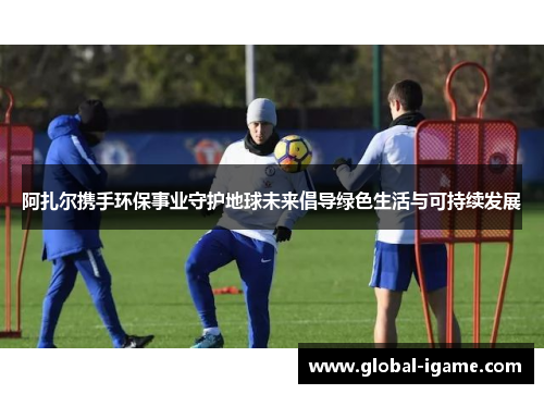 阿扎尔携手环保事业守护地球未来倡导绿色生活与可持续发展