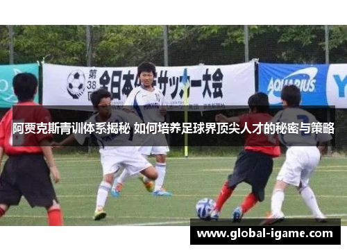 阿贾克斯青训体系揭秘 如何培养足球界顶尖人才的秘密与策略