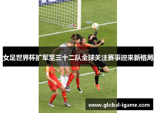 女足世界杯扩军至三十二队全球关注赛事迎来新格局